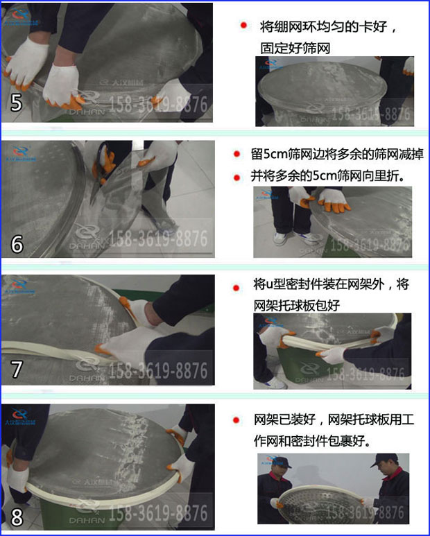 第五步：將旋振篩繃網(wǎng)環(huán)均勻的卡好固定好篩網(wǎng)第六步：留5cm篩網(wǎng)邊將多余的篩網(wǎng)減掉，并將多余的5cm篩網(wǎng)向里折第七步：將u型密封件裝在網(wǎng)架外，將網(wǎng)架托球板包好第八步：網(wǎng)架已裝好，網(wǎng)架托球板用工作網(wǎng)和密封件包裹好。