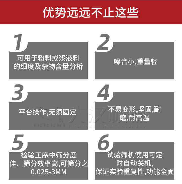 試驗(yàn)篩優(yōu)勢(shì)：1，可用于粉料或漿液料的細(xì)度及雜物含量分析。2，噪音小，重量輕。3，平臺(tái)操作，無須固定。4，不易變形，堅(jiān)固，耐磨，耐高溫。5，檢驗(yàn)工序中篩分度佳，篩分效率高，可篩分之0.025-3MM6，試驗(yàn)篩機(jī)使用可定時(shí)自動(dòng)關(guān)機(jī)保證實(shí)驗(yàn)重復(fù)性，功能全面。