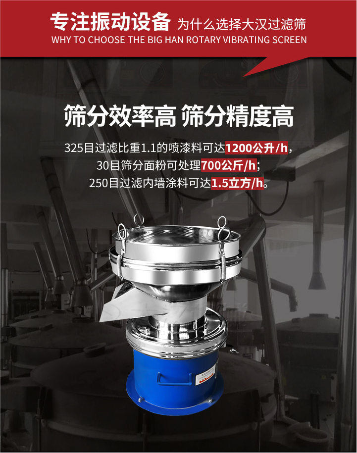 大漢過濾篩篩分效率高,精度高;325目過濾比重1:1的噴油漆可達(dá)1200公升/時(shí);30目篩粉面粉可處理700公斤/時(shí);250目過濾內(nèi)墻涂料可達(dá)1.5立方/h;過濾篩廠家直銷價(jià)格便宜。過濾篩適用物料：粘液粉末都可以使用具體產(chǎn)品如下：奶制品，油漆，泥漿，淀粉，果汁等。