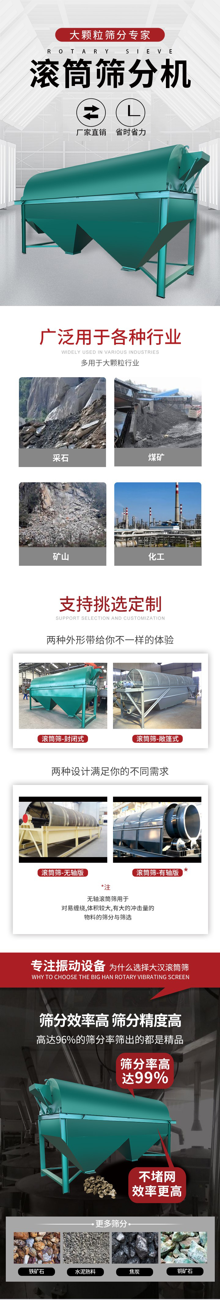 滾筒篩分機(jī)大顆粒篩分專家：廠家直銷，省時(shí)省力。滾筒篩被廣泛應(yīng)用各種行業(yè)：多用于大顆粒行業(yè)例如：采石，煤礦，礦山，化工等。滾筒篩定制類型有哪些：封閉式與敞篷式產(chǎn)品結(jié)構(gòu)分為：無軸式，有軸式兩種，無軸滾筒篩用于對(duì)纏繞，體積較大，有大的沖擊量的物料的篩分與篩選。滾筒篩篩分效率高篩分精度能夠達(dá)到：96%也比較適用于鐵礦石，水泥熟料，焦炭，銅礦石。滾筒篩特點(diǎn)：不飛粉末：密封隔離罩，密封性好，工作過程不會(huì)出現(xiàn)飛粉現(xiàn)象。外型尺寸是按筒體長(zhǎng)計(jì)